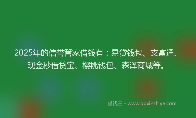 2025年的信誉管家借钱有：易贷钱包、支富通、现金秒借贷宝、樱桃钱包、森泽商城等。