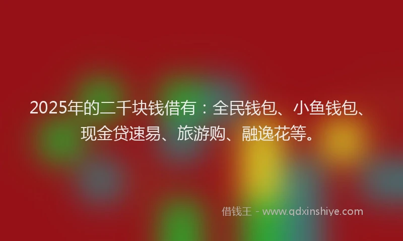 2025年的二千块钱借有：全民钱包、小鱼钱包、现金贷速易、旅游购、融逸花等。