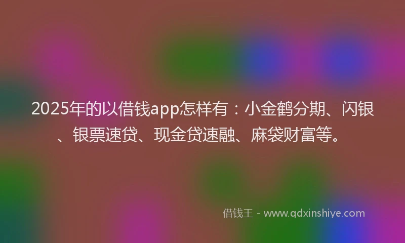 2025年的以借钱app怎样有：小金鹤分期、闪银、银票速贷、现金贷速融、麻袋财富等。