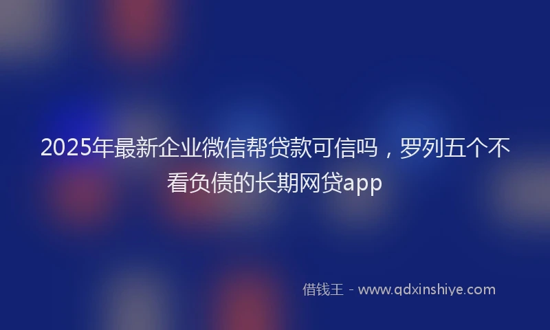 2025年最新企业微信帮贷款可信吗，罗列五个不看负债的长期网贷app