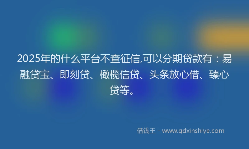 2025年的什么平台不查征信,可以分期贷款有：易融贷宝、即刻贷、橄榄信贷、头条放心借、臻心贷等。