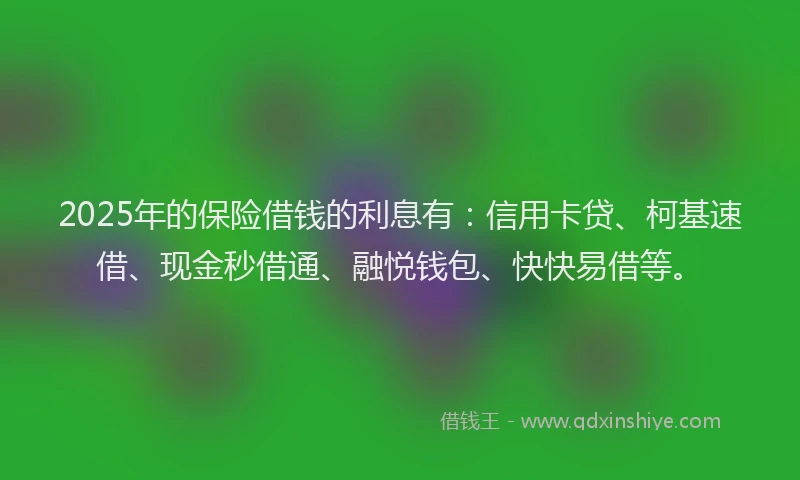 2025年的保险借钱的利息有：信用卡贷、柯基速借、现金秒借通、融悦钱包、快快易借等。