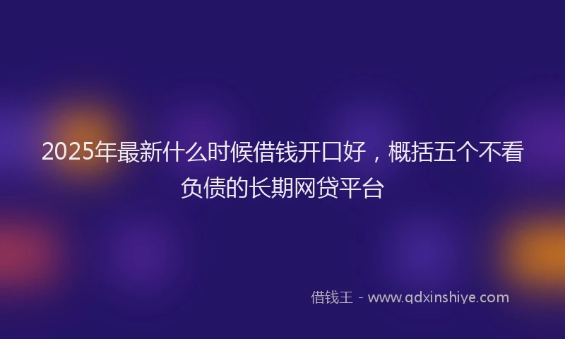 2025年最新什么时候借钱开口好，概括五个不看负债的长期网贷平台