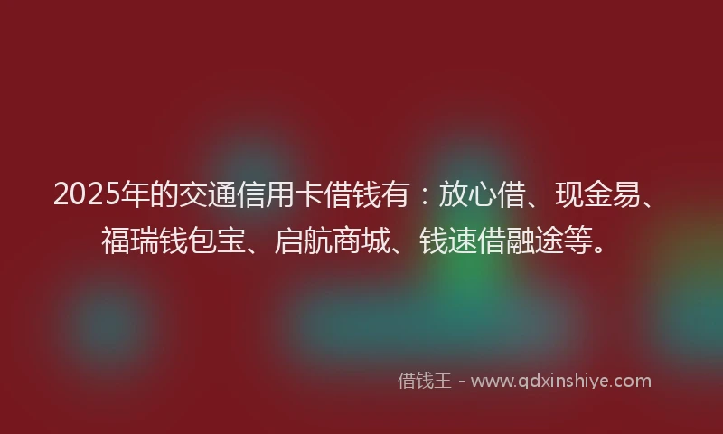 2025年的交通信用卡借钱有：放心借、现金易、福瑞钱包宝、启航商城、钱速借融途等。