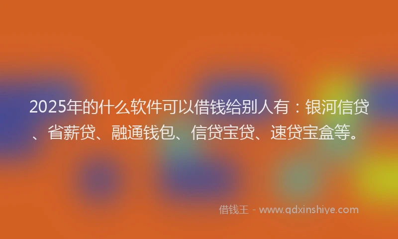 2025年的什么软件可以借钱给别人有：银河信贷、省薪贷、融通钱包、信贷宝贷、速贷宝盒等。