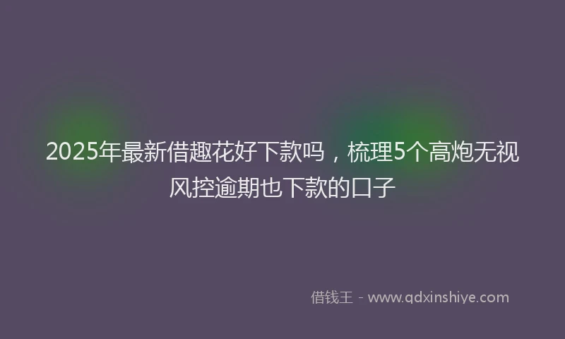 2025年最新借趣花好下款吗，梳理5个高炮无视风控逾期也下款的口子