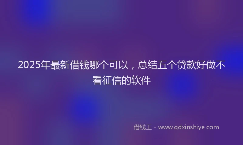 2025年最新借钱哪个可以，总结五个贷款好做不看征信的软件