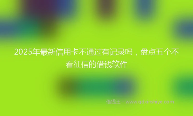 2025年最新信用卡不通过有记录吗，盘点五个不看征信的借钱软件