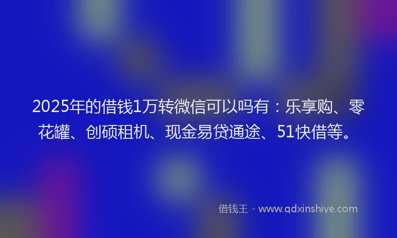 2025年的借钱1万转微信可以吗有：乐享购、零花罐、创硕租机、现金易贷通途、51快借等。