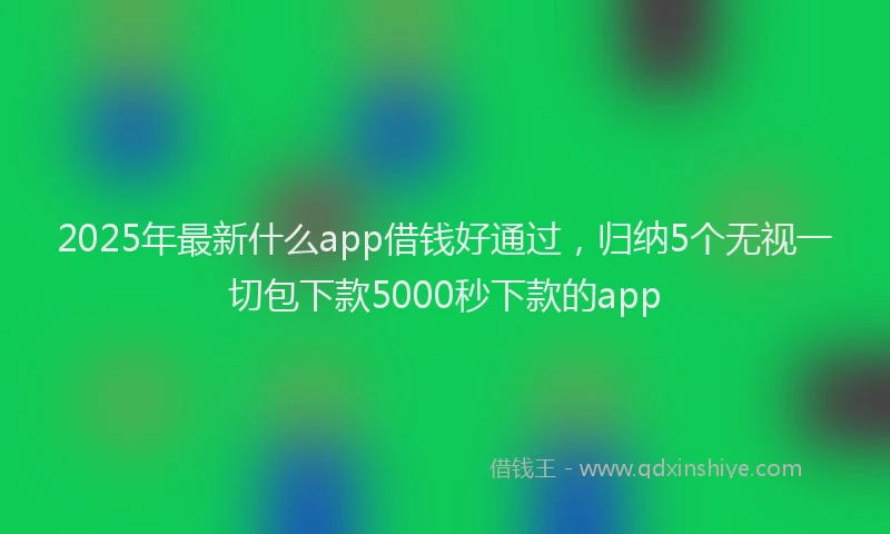 2025年最新什么app借钱好通过，归纳5个无视一切包下款5000秒下款的app