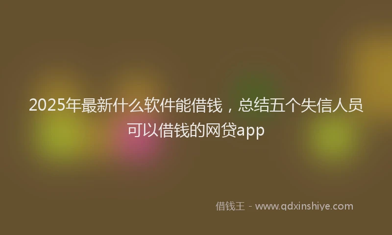 2025年最新什么软件能借钱，总结五个失信人员可以借钱的网贷app