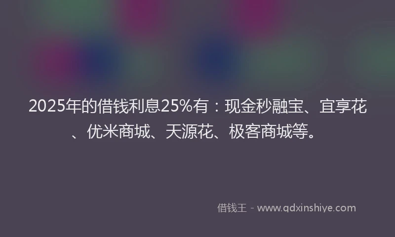 2025年的借钱利息25%有：现金秒融宝、宜享花、优米商城、天源花、极客商城等。