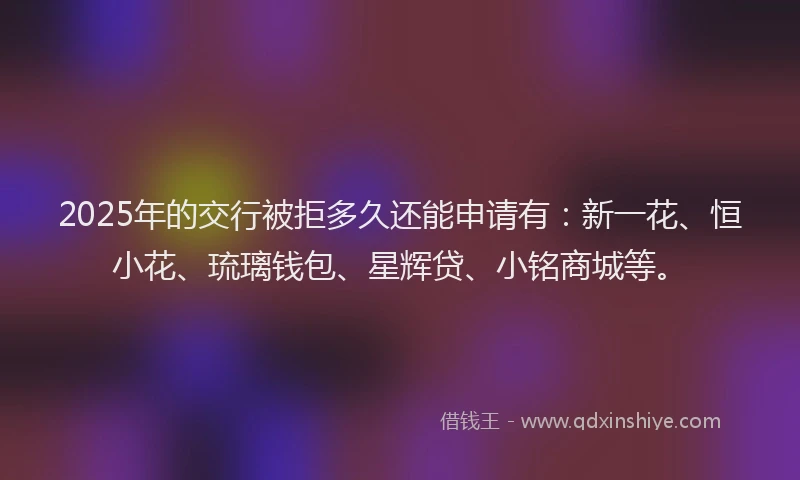 2025年的交行被拒多久还能申请有：新一花、恒小花、琉璃钱包、星辉贷、小铭商城等。