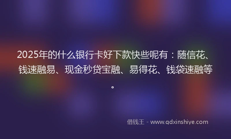 2025年的什么银行卡好下款快些呢有：随信花、钱速融易、现金秒贷宝融、易得花、钱袋速融等。