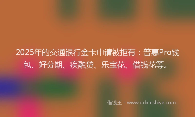 2025年的交通银行金卡申请被拒有：普惠Pro钱包、好分期、疾融贷、乐宝花、借钱花等。