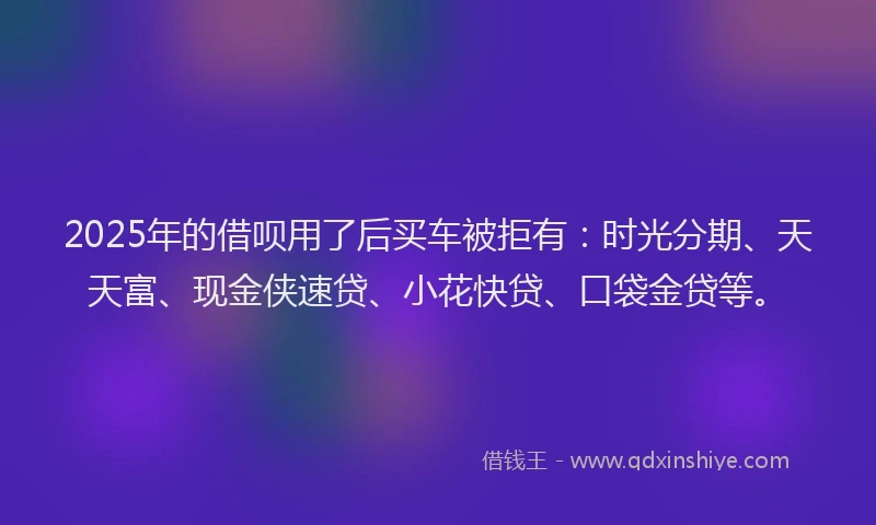2025年的借呗用了后买车被拒有：时光分期、天天富、现金侠速贷、小花快贷、口袋金贷等。