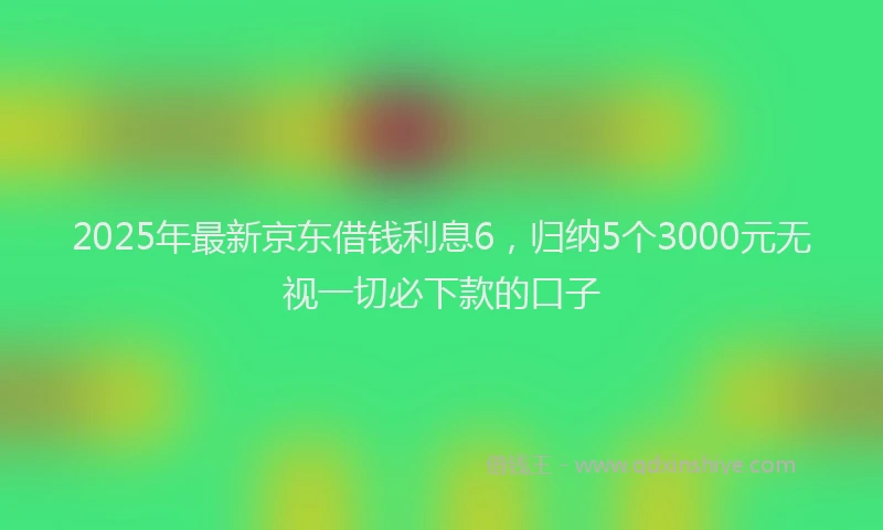 2025年最新京东借钱利息6，归纳5个3000元无视一切必下款的口子