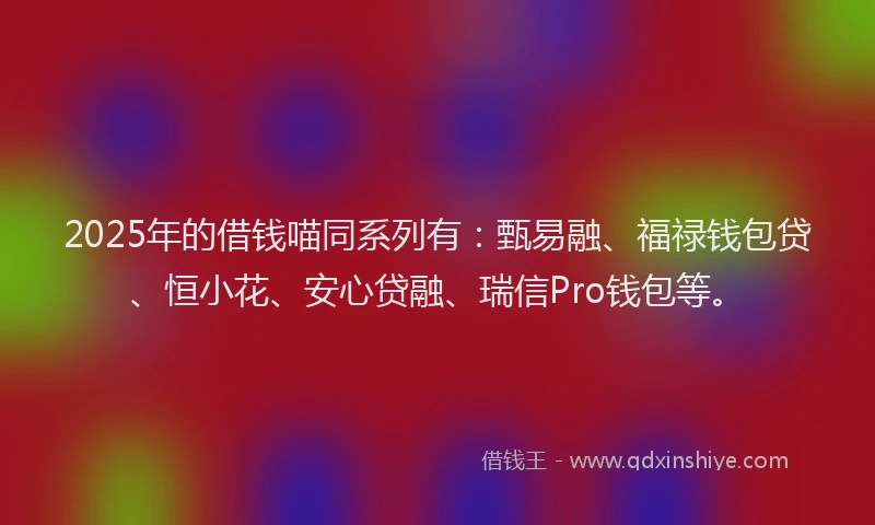 2025年的借钱喵同系列有：甄易融、福禄钱包贷、恒小花、安心贷融、瑞信Pro钱包等。