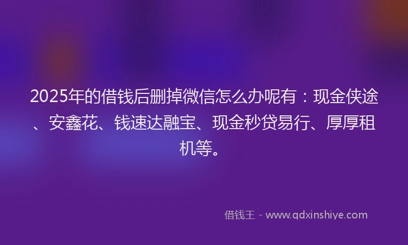 2025年的借钱后删掉微信怎么办呢有：现金侠途、安鑫花、钱速达融宝、现金秒贷易行、厚厚租机等。