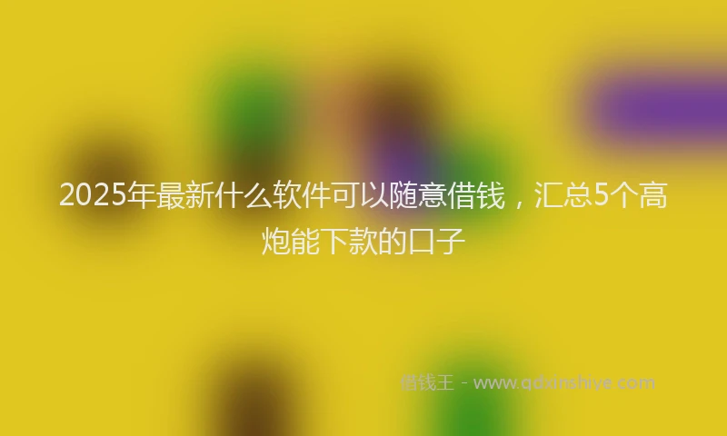 2025年最新什么软件可以随意借钱，汇总5个高炮能下款的口子
