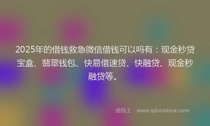 2025年的借钱救急微信借钱可以吗有：现金秒贷宝盒、翡翠钱包、快易借速贷、快融贷、现金秒融贷等。