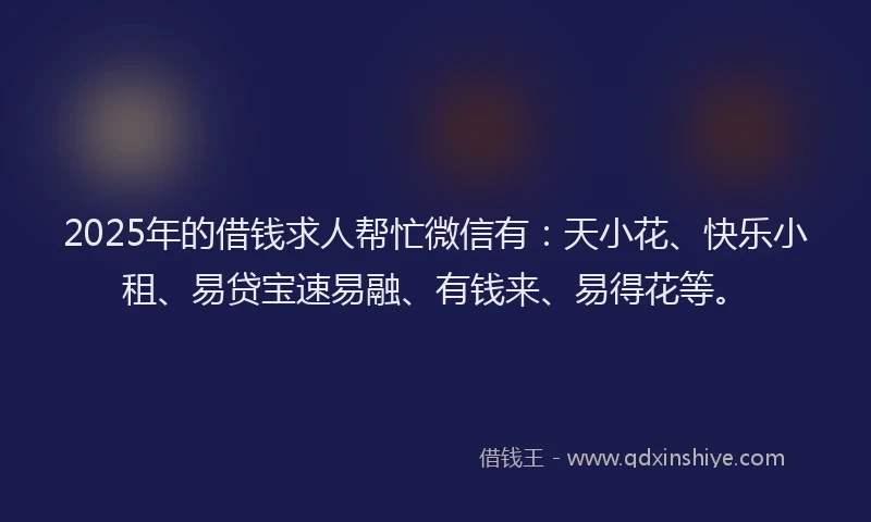 2025年的借钱求人帮忙微信有：天小花、快乐小租、易贷宝速易融、有钱来、易得花等。