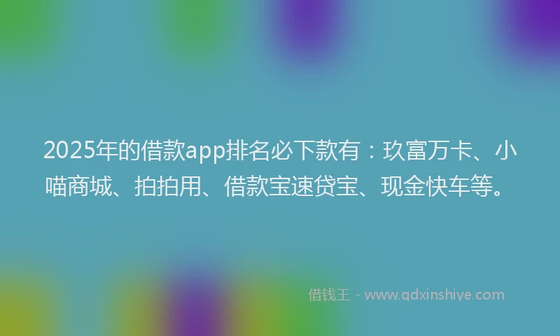 2025年的借款app排名必下款有：玖富万卡、小喵商城、拍拍用、借款宝速贷宝、现金快车等。