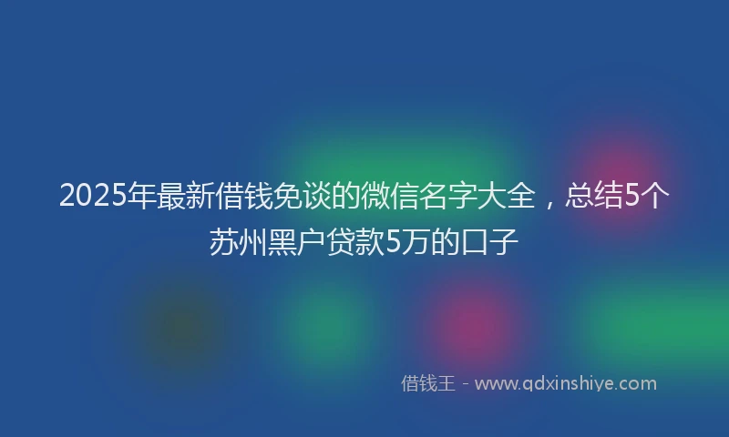 2025年最新借钱免谈的微信名字大全，总结5个苏州黑户贷款5万的口子