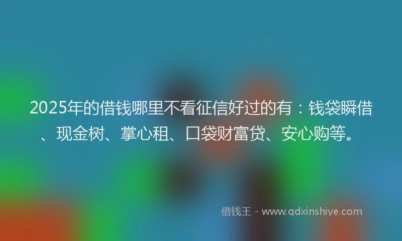 2025年的借钱哪里不看征信好过的有：钱袋瞬借、现金树、掌心租、口袋财富贷、安心购等。