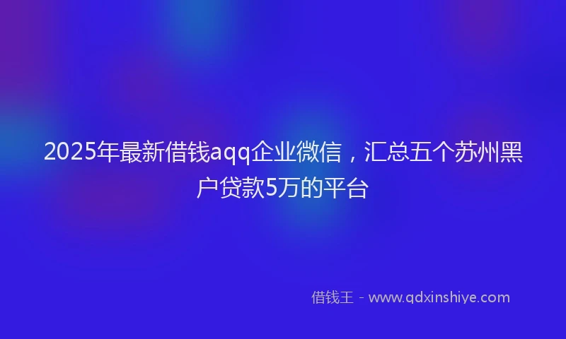 2025年最新借钱aqq企业微信，汇总五个苏州黑户贷款5万的平台