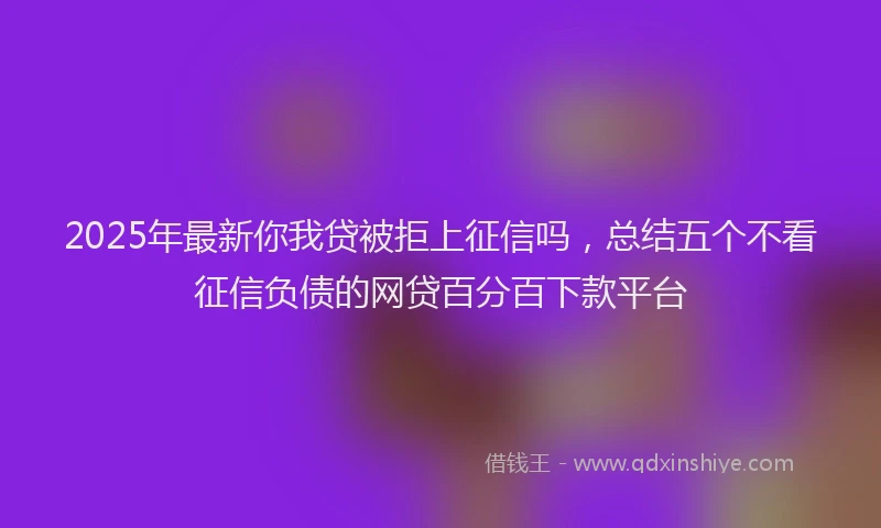 2025年最新你我贷被拒上征信吗，总结五个不看征信负债的网贷百分百下款平台