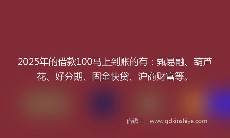 2025年的借款100马上到账的有：甄易融、葫芦花、好分期、固金快贷、沪商财富等。