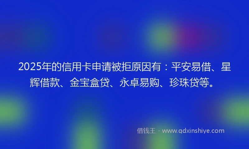 2025年的信用卡申请被拒原因有：平安易借、星辉借款、金宝盒贷、永卓易购、珍珠贷等。