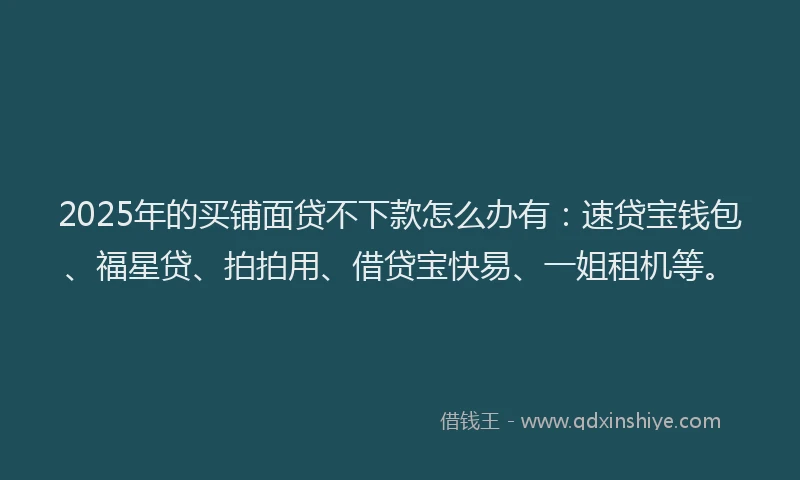 2025年的买铺面贷不下款怎么办有：速贷宝钱包、福星贷、拍拍用、借贷宝快易、一姐租机等。