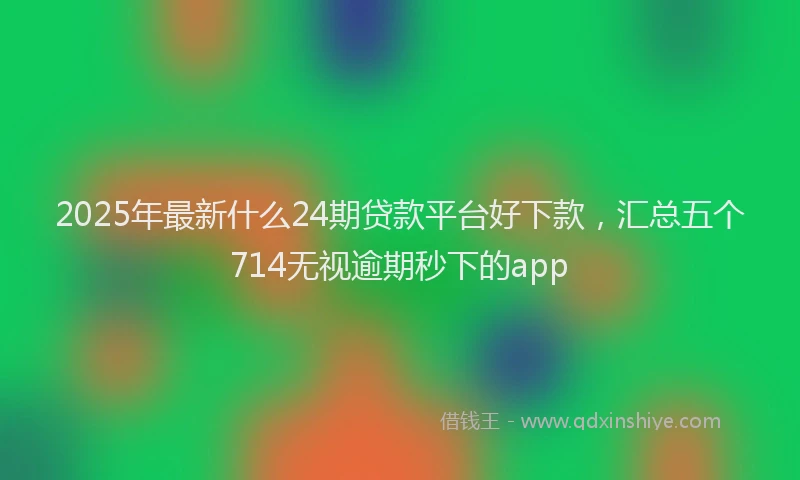 2025年最新什么24期贷款平台好下款，汇总五个714无视逾期秒下的app