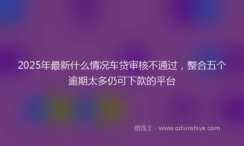 2025年最新什么情况车贷审核不通过，整合五个逾期太多仍可下款的平台