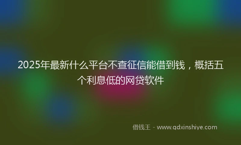 2025年最新什么平台不查征信能借到钱，概括五个利息低的网贷软件