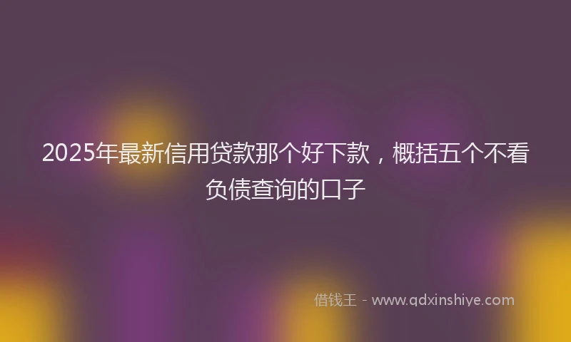 2025年最新信用贷款那个好下款，概括五个不看负债查询的口子