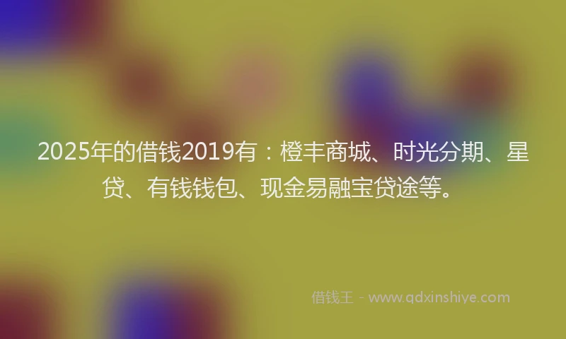 2025年的借钱2019有：橙丰商城、时光分期、星贷、有钱钱包、现金易融宝贷途等。