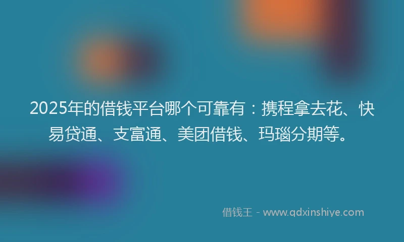 2025年的借钱平台哪个可靠有：携程拿去花、快易贷通、支富通、美团借钱、玛瑙分期等。