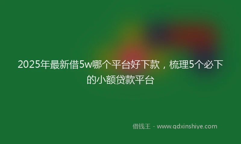 2025年最新借5w哪个平台好下款，梳理5个必下的小额贷款平台