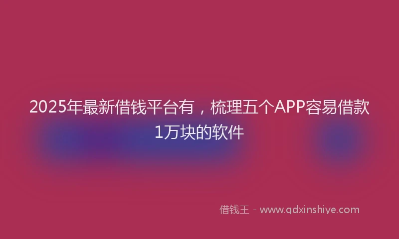 2025年最新借钱平台有，梳理五个APP容易借款1万块的软件