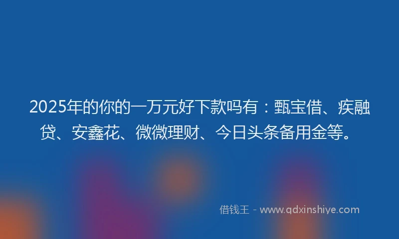 2025年的你的一万元好下款吗有：甄宝借、疾融贷、安鑫花、微微理财、今日头条备用金等。