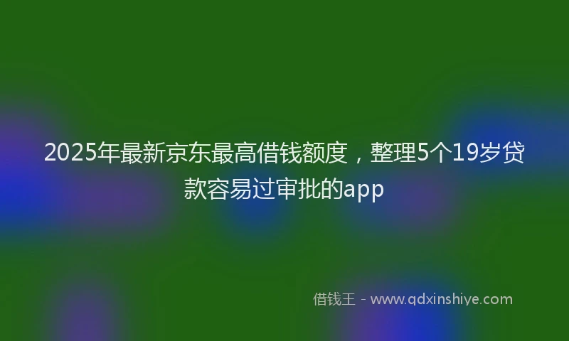 2025年最新京东最高借钱额度，整理5个19岁贷款容易过审批的app