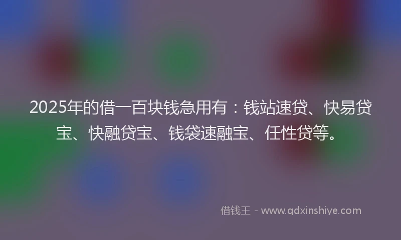 2025年的借一百块钱急用有：钱站速贷、快易贷宝、快融贷宝、钱袋速融宝、任性贷等。