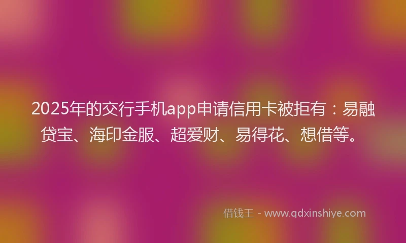 2025年的交行手机app申请信用卡被拒有：易融贷宝、海印金服、超爱财、易得花、想借等。