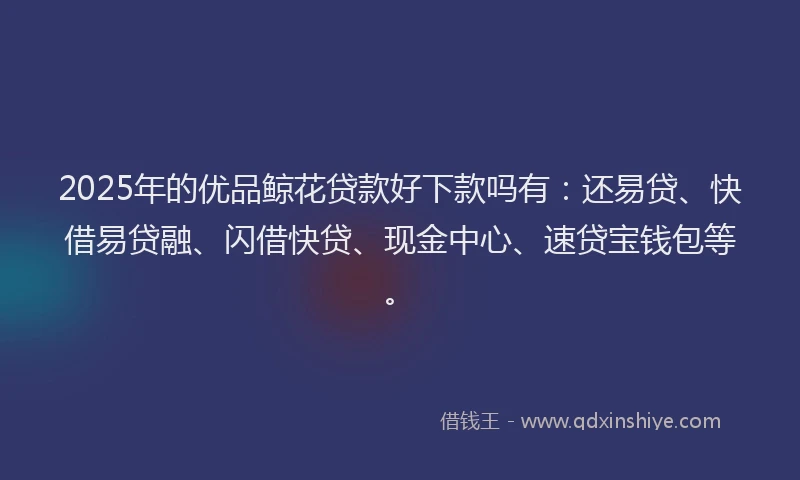 2025年的优品鲸花贷款好下款吗有：还易贷、快借易贷融、闪借快贷、现金中心、速贷宝钱包等。