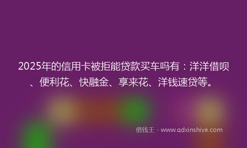 2025年的信用卡被拒能贷款买车吗有：洋洋借呗、便利花、快融金、享来花、洋钱速贷等。