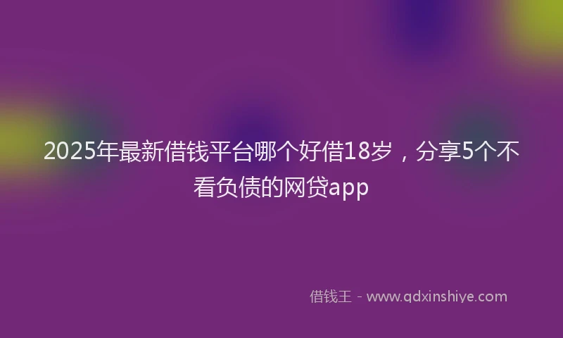 2025年最新借钱平台哪个好借18岁，分享5个不看负债的网贷app