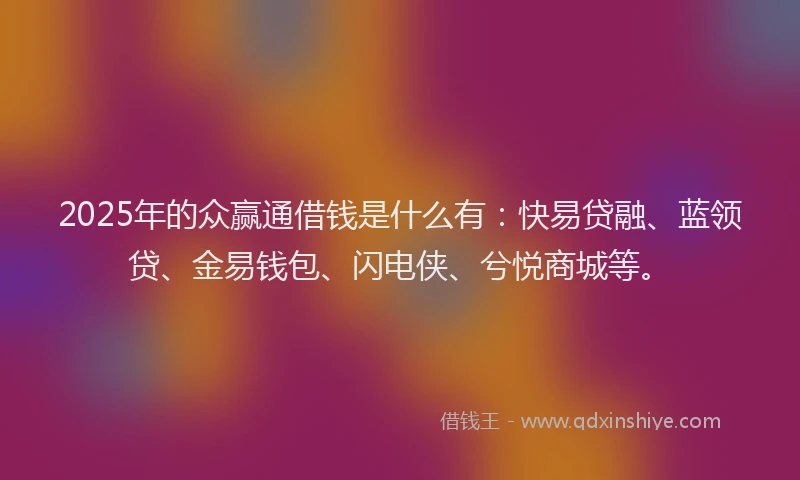 2025年的众赢通借钱是什么有：快易贷融、蓝领贷、金易钱包、闪电侠、兮悦商城等。